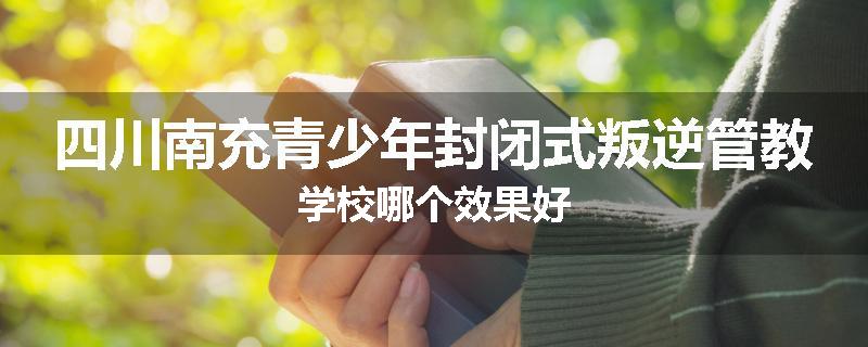 四川南充青少年封闭式叛逆管教学校哪个效果好