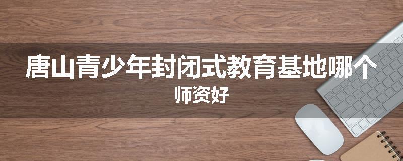唐山青少年封闭式教育基地哪个师资好