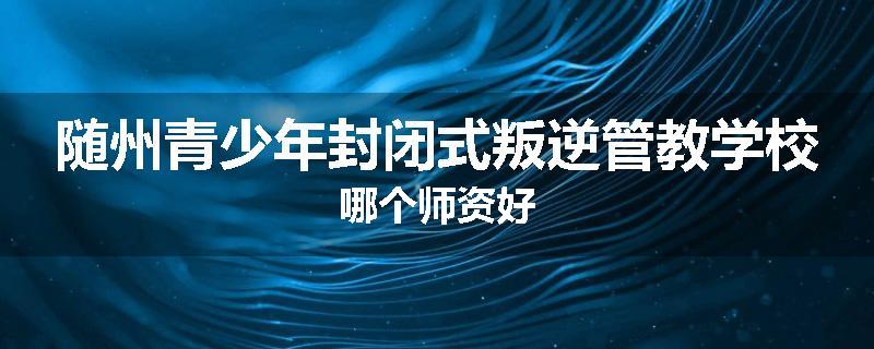 随州青少年封闭式叛逆管教学校哪个师资好