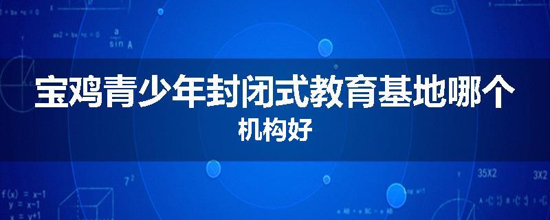 宝鸡青少年封闭式教育基地哪个机构好