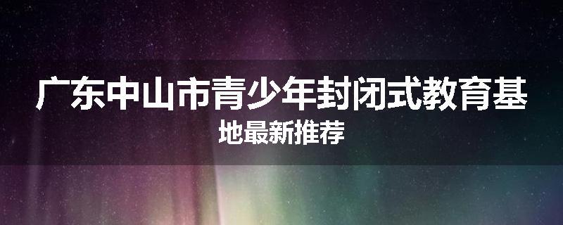 广东中山市青少年封闭式教育基地最新推荐