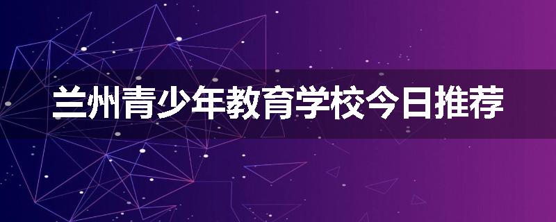 兰州青少年教育学校今日推荐