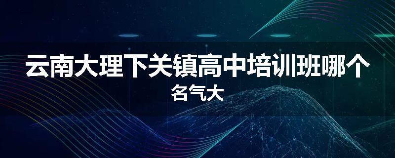 云南大理下关镇高中培训班哪个名气大