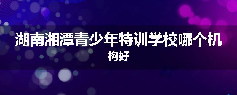 湖南湘潭青少年特训学校哪个机构好