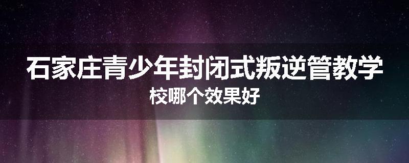 石家庄青少年封闭式叛逆管教学校哪个效果好