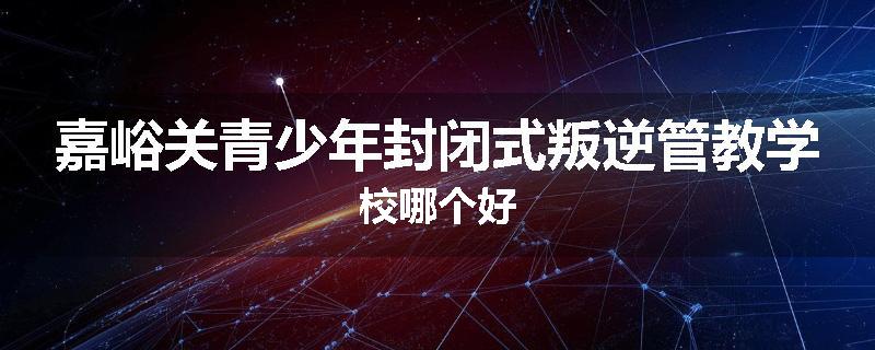 嘉峪关青少年封闭式叛逆管教学校哪个好