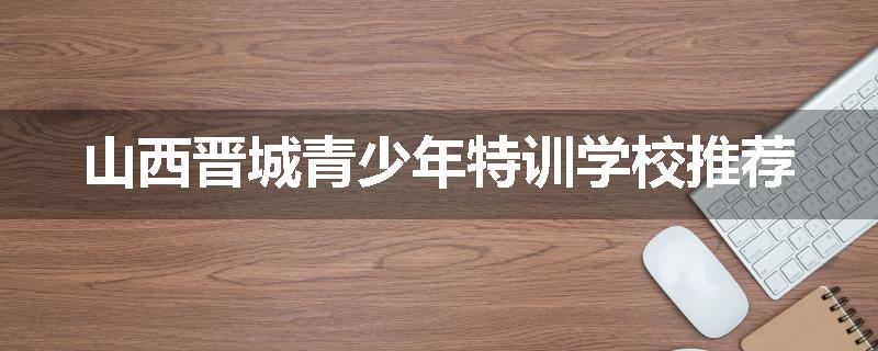 山西晋城青少年特训学校推荐