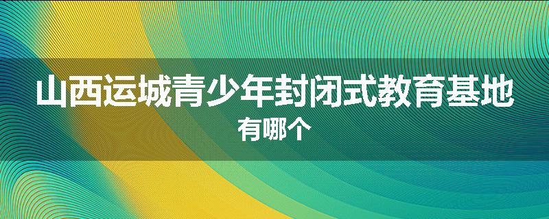 山西运城青少年封闭式教育基地有哪个