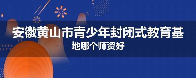 安徽黄山市青少年封闭式教育基地哪个师资好