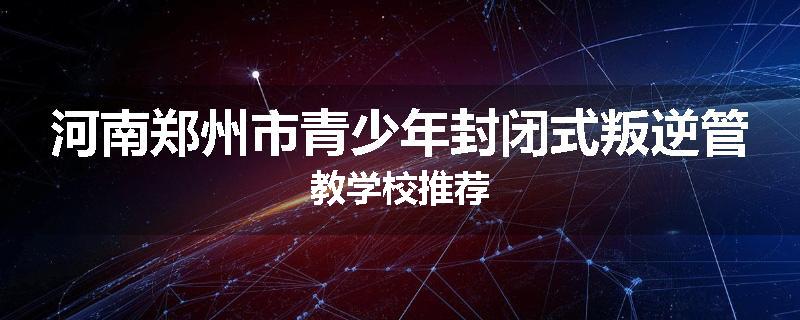 河南郑州市青少年封闭式叛逆管教学校推荐