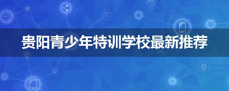 贵阳青少年特训学校最新推荐