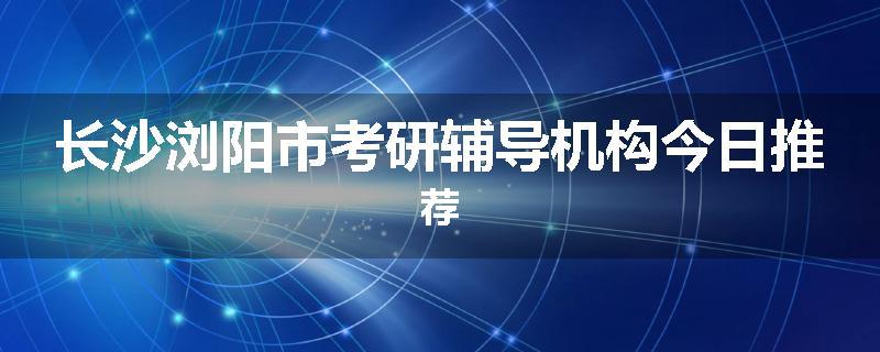 长沙浏阳市考研辅导机构今日推荐