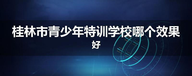 桂林市青少年特训学校哪个效果好