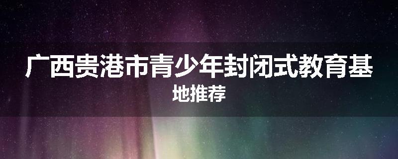 广西贵港市青少年封闭式教育基地推荐