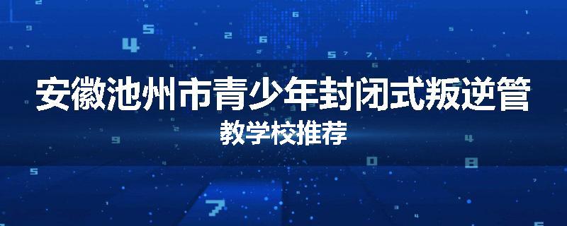 安徽池州市青少年封闭式叛逆管教学校推荐