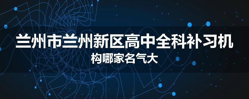 兰州市兰州新区高中全科补习机构哪家名气大
