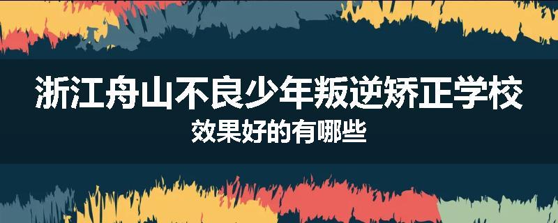 浙江舟山不良少年叛逆矫正学校效果好的有哪些