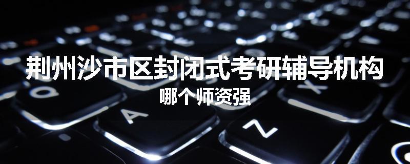 荆州沙市区封闭式考研辅导机构哪个师资强