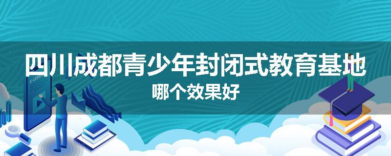 四川成都青少年封闭式教育基地哪个效果好