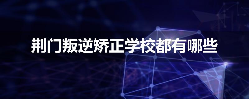 荆门叛逆矫正学校都有哪些