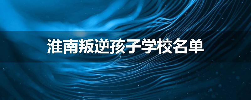 淮南叛逆孩子学校名单