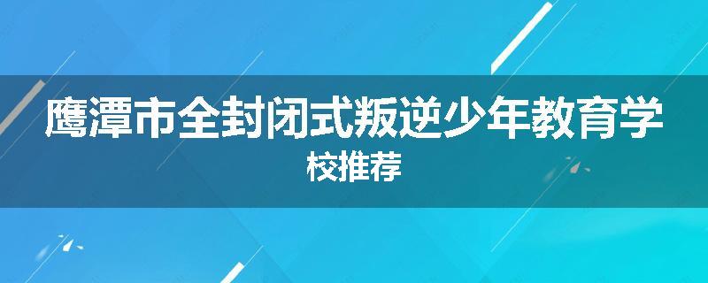 鹰潭市全封闭式叛逆少年教育学校推荐