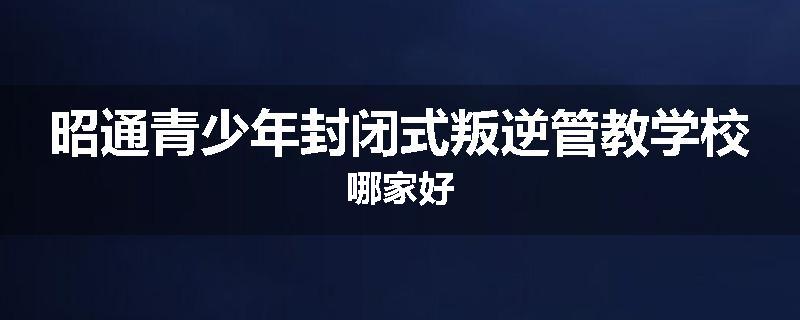 昭通青少年封闭式叛逆管教学校哪家好