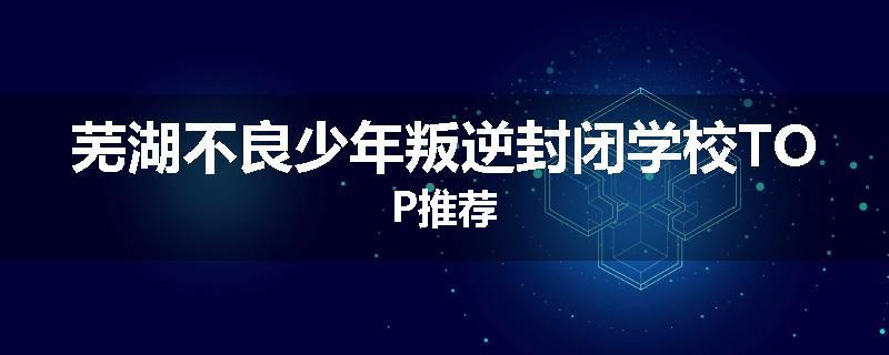 芜湖不良少年叛逆封闭学校TOP推荐
