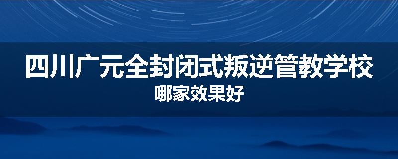 四川广元全封闭式叛逆管教学校哪家效果好