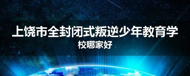 上饶市全封闭式叛逆少年教育学校哪家好
