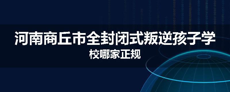 河南商丘市全封闭式叛逆孩子学校哪家正规