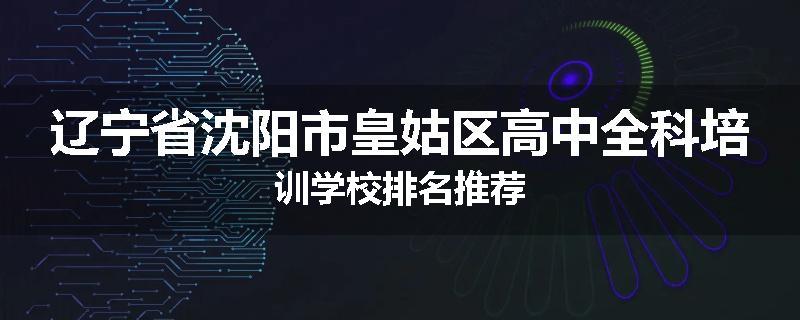辽宁省沈阳市皇姑区高中全科培训学校排名推荐