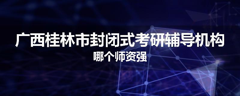 广西桂林市封闭式考研辅导机构哪个师资强