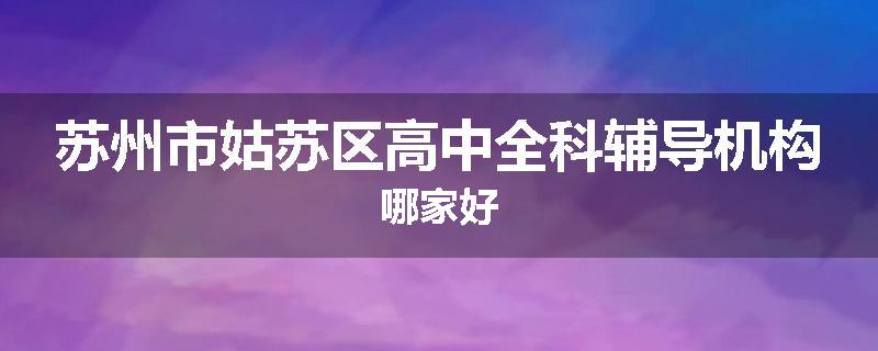 苏州市姑苏区高中全科辅导机构哪家好