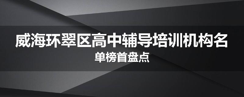 威海环翠区高中辅导培训机构名单榜首盘点