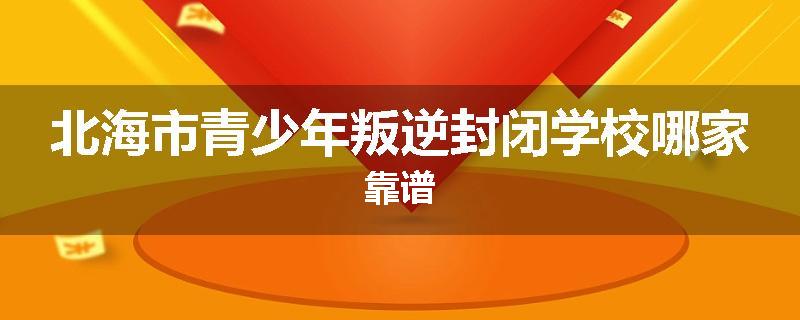 北海市青少年叛逆封闭学校哪家靠谱