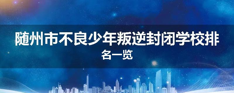 随州市不良少年叛逆封闭学校排名一览