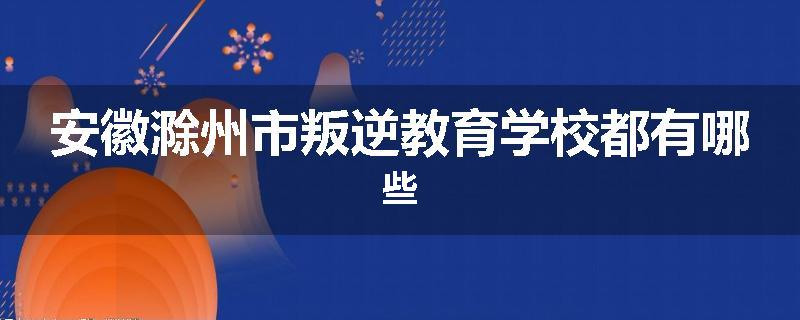 安徽滁州市叛逆教育学校都有哪些