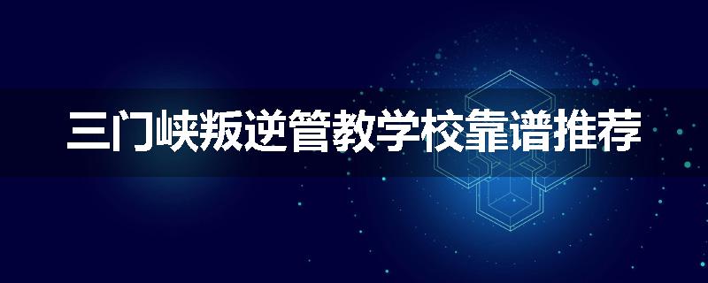 三门峡叛逆管教学校靠谱推荐