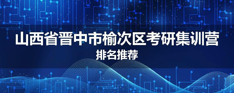 山西省晋中市榆次区考研集训营排名推荐