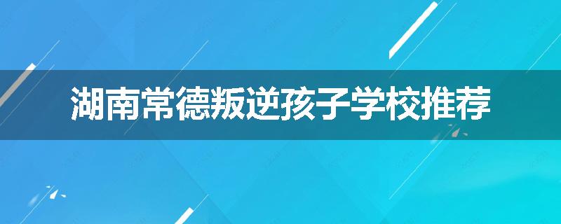 湖南常德叛逆孩子学校推荐
