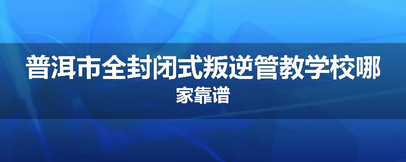 普洱市全封闭式叛逆管教学校哪家靠谱