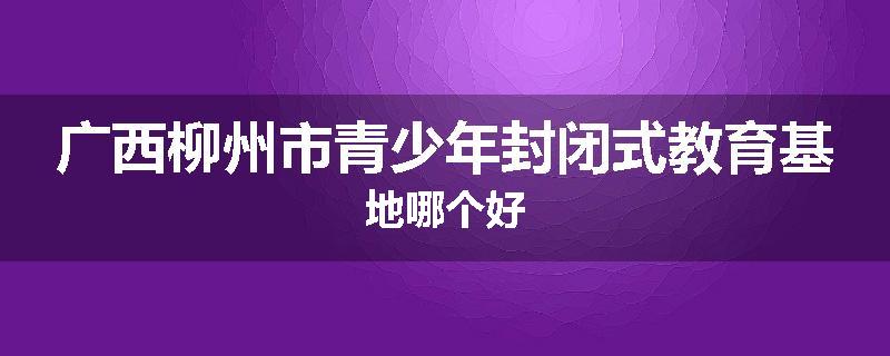 广西柳州市青少年封闭式教育基地哪个好