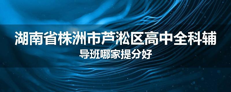 湖南省株洲市芦淞区高中全科辅导班哪家提分好