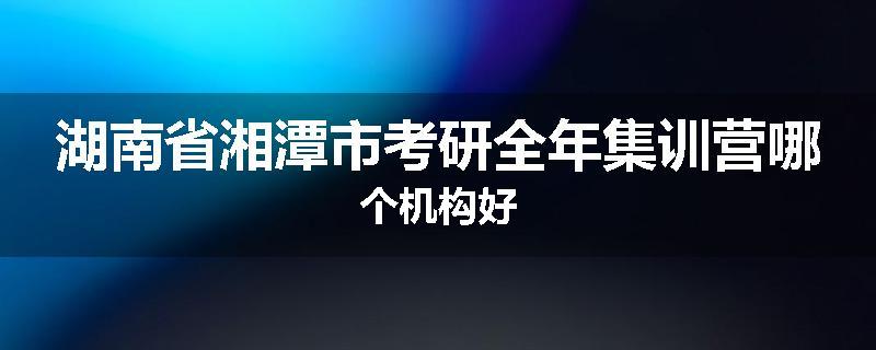 湖南省湘潭市考研全年集训营哪个机构好