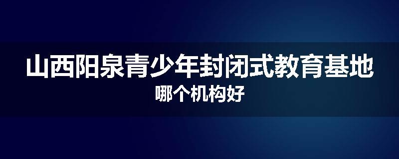 山西阳泉青少年封闭式教育基地哪个机构好