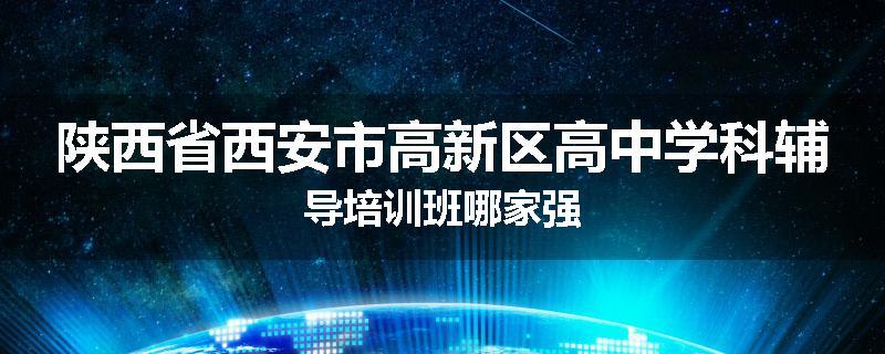 陕西省西安市高新区高中学科辅导培训班哪家强