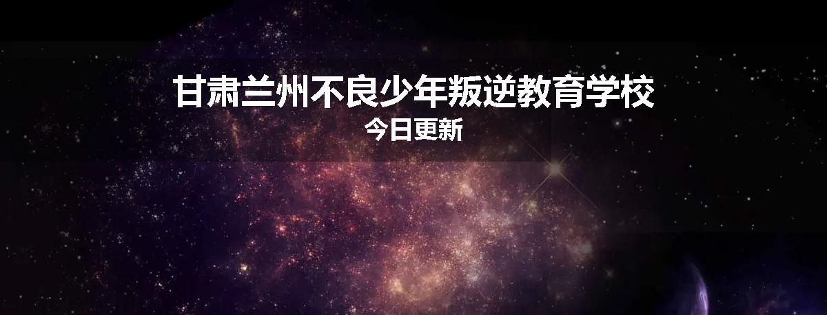 甘肃兰州不良少年叛逆教育学校今日更新