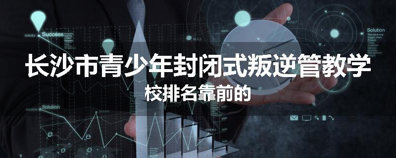长沙市青少年封闭式叛逆管教学校排名靠前的
