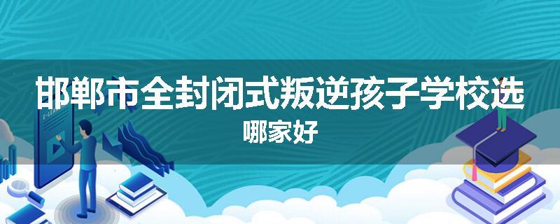邯郸市全封闭式叛逆孩子学校选哪家好